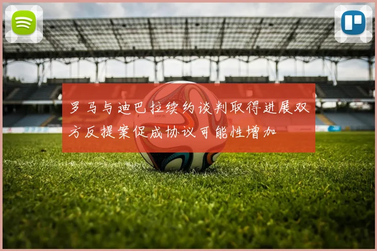 罗马与迪巴拉续约谈判取得进展双方反提案促成协议可能性增加