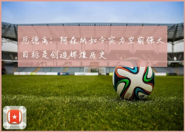 厄德高：阿森纳如今实力空前强大目标是创造辉煌历史