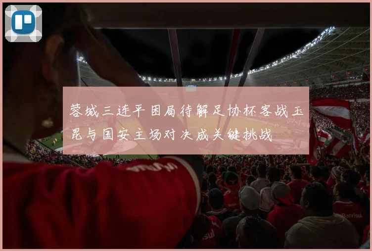 蓉城三连平困局待解足协杯客战玉昆与国安主场对决成关键挑战