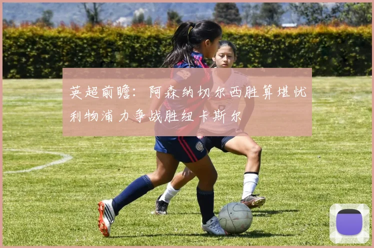 英超前瞻：阿森纳切尔西胜算堪忧利物浦力争战胜纽卡斯尔