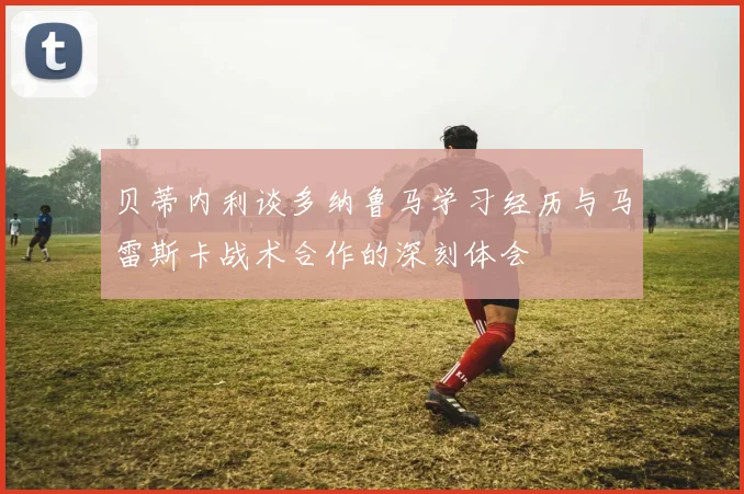 贝蒂内利谈多纳鲁马学习经历与马雷斯卡战术合作的深刻体会