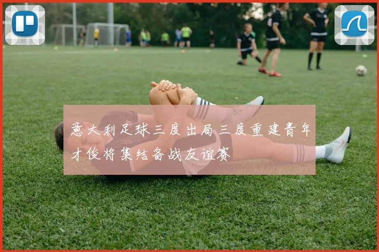 意大利足球三度出局三度重建青年才俊将集结备战友谊赛