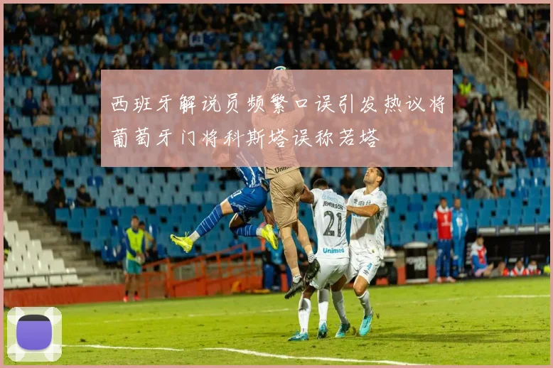 西班牙解说员频繁口误引发热议将葡萄牙门将科斯塔误称若塔
