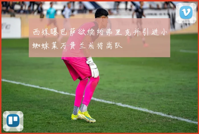 西媒曝巴萨欲续约弗里克并引进小蜘蛛莱万费兰或将离队