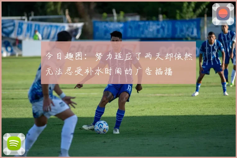 今日趣图：努力适应了两天却依然无法忍受补水时间的广告插播