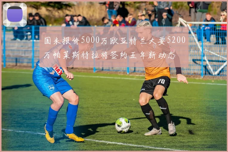 国米报价5000万欧亚特兰大要5200万帕莱斯特拉将签约五年新动态