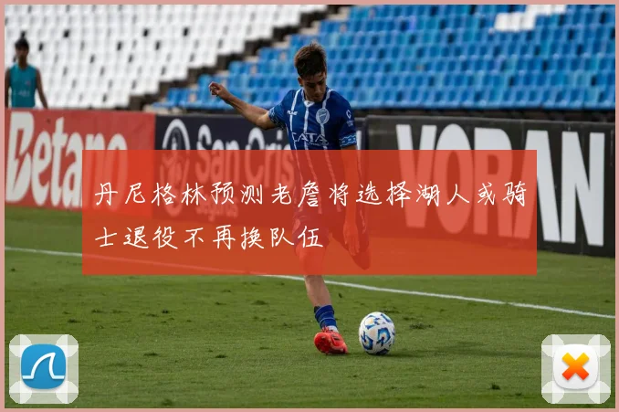 丹尼格林预测老詹将选择湖人或骑士退役不再换队伍