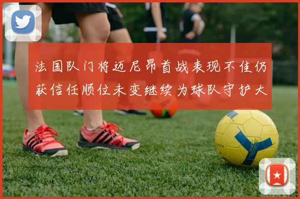 法国队门将迈尼昂首战表现不佳仍获信任顺位未变继续为球队守护大门
