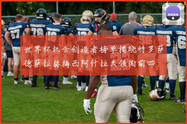 世界杯机会创造者榜单揭晓特罗萨德萨拉赫梅西阿什拉夫领衔前四