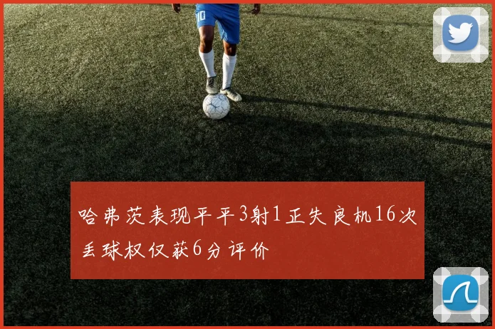 哈弗茨表现平平3射1正失良机16次丢球权仅获6分评价