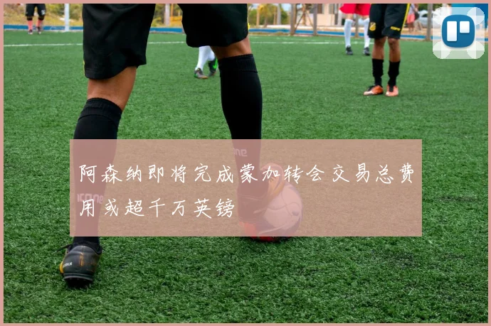 阿森纳即将完成蒙加转会交易总费用或超千万英镑