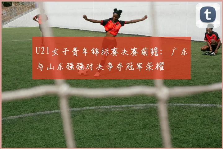 U21女子青年锦标赛决赛前瞻：广东与山东强强对决争夺冠军荣耀