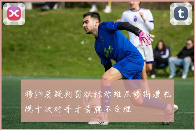 穆帅质疑判罚双标称维尼修斯遭犯规十次对手才黄牌不合理